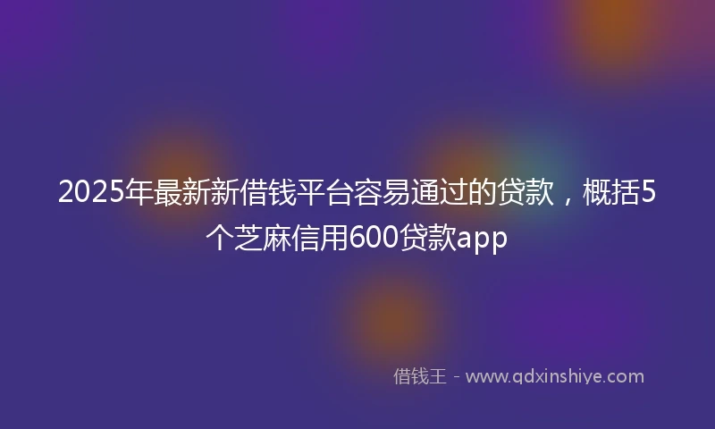 2025年最新新借钱平台容易通过的贷款，概括5个芝麻信用600贷款app