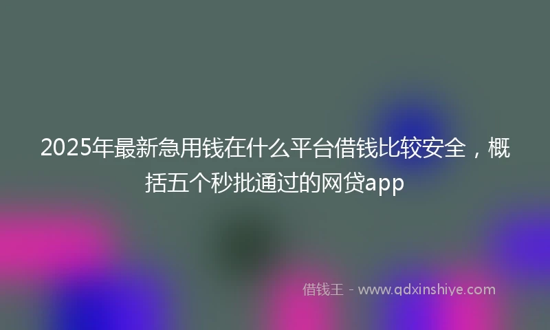 2025年最新急用钱在什么平台借钱比较安全，概括五个秒批通过的网贷app