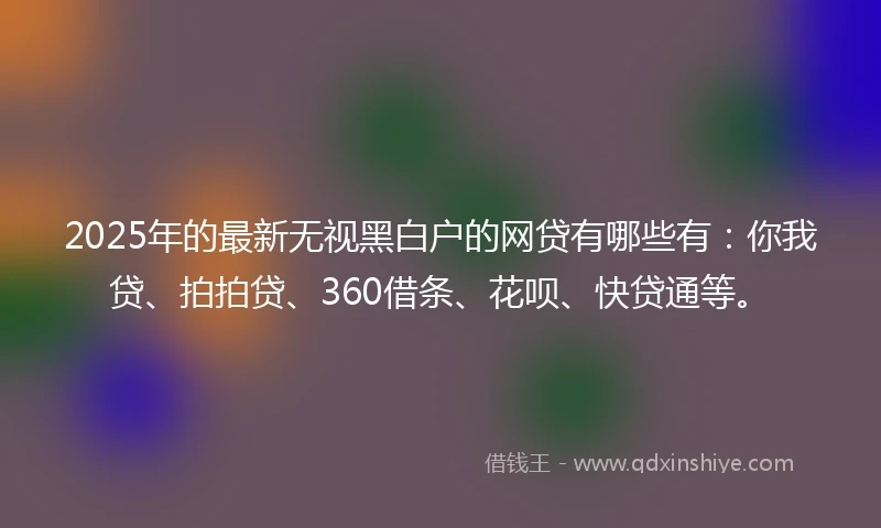 2025年的最新无视黑白户的网贷有哪些有：你我贷、拍拍贷、360借条、花呗、快贷通等。