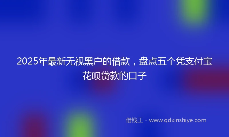 2025年最新无视黑户的借款，盘点五个凭支付宝花呗贷款的口子