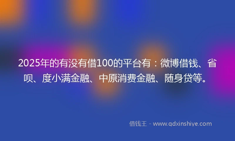 2025年的有没有借100的平台有：微博借钱、省呗、度小满金融、中原消费金融、随身贷等。