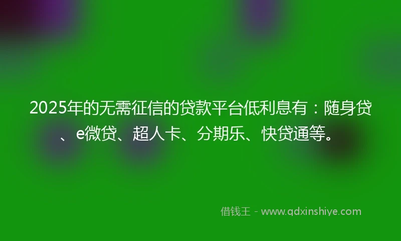 2025年的无需征信的贷款平台低利息有：随身贷、e微贷、超人卡、分期乐、快贷通等。