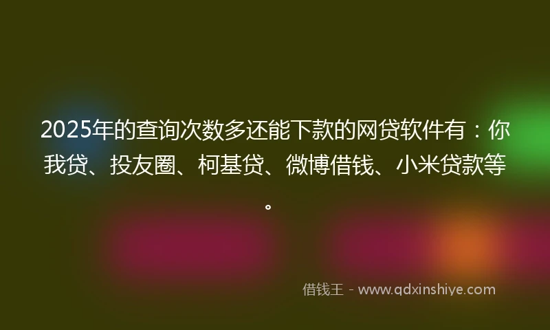 2025年的查询次数多还能下款的网贷软件有：你我贷、投友圈、柯基贷、微博借钱、小米贷款等。