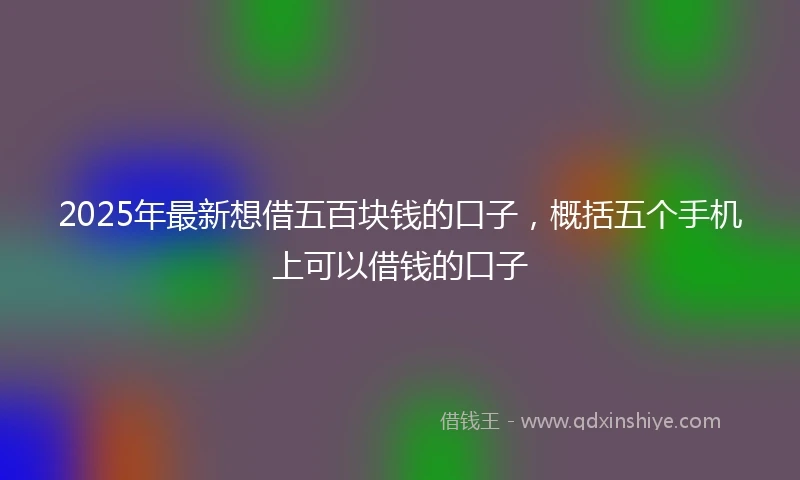 2025年最新想借五百块钱的口子，概括五个手机上可以借钱的口子