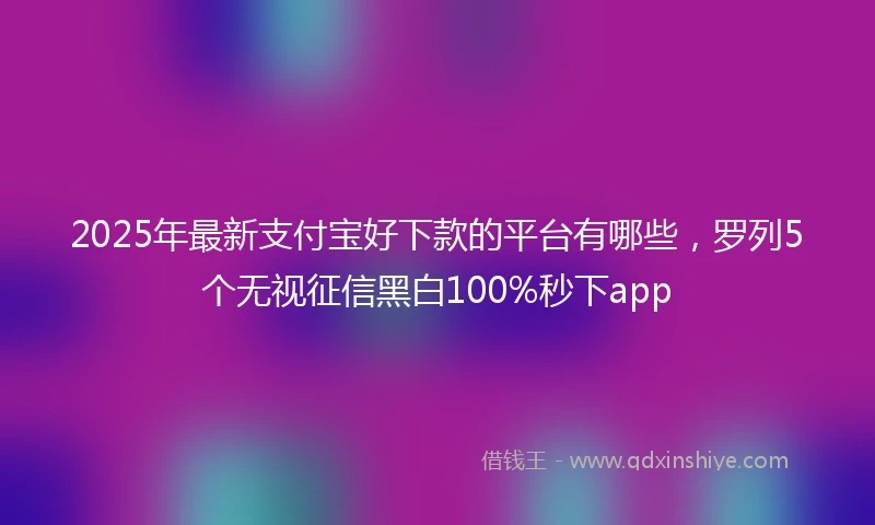 2025年最新支付宝好下款的平台有哪些，罗列5个无视征信黑白100%秒下app