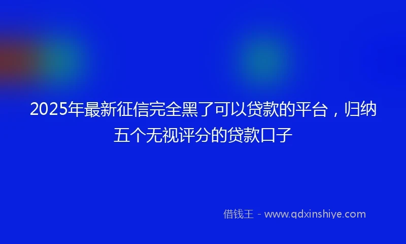2025年最新征信完全黑了可以贷款的平台，归纳五个无视评分的贷款口子