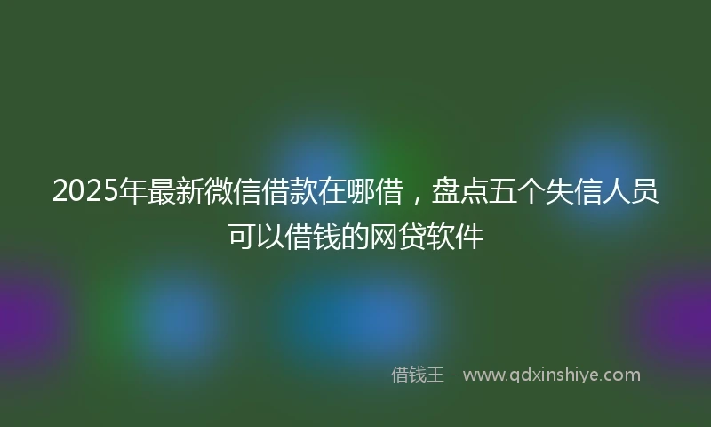 2025年最新微信借款在哪借，盘点五个失信人员可以借钱的网贷软件