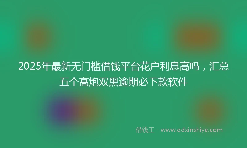 2025年最新无门槛借钱平台花户利息高吗，汇总五个高炮双黑逾期必下款软件