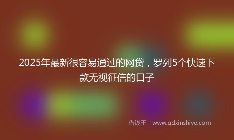 2025年最新很容易通过的网贷，罗列5个快速下款无视征信的口子