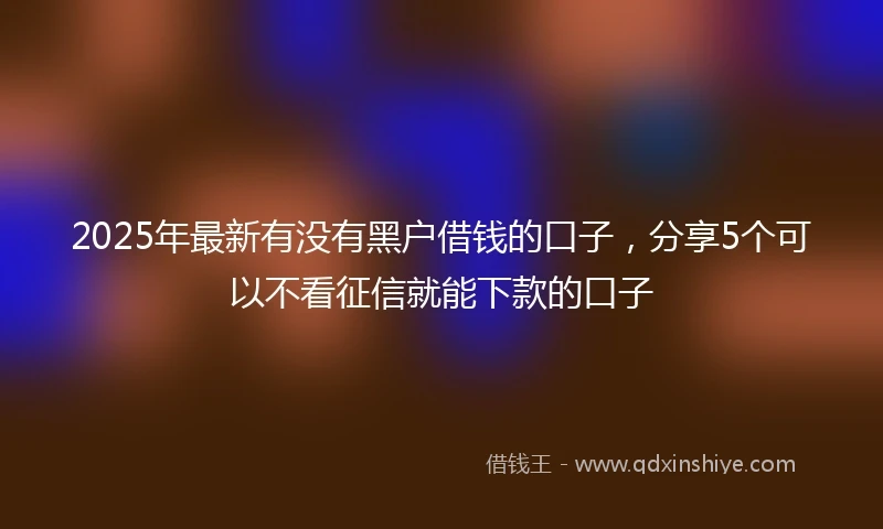2025年最新有没有黑户借钱的口子，分享5个可以不看征信就能下款的口子