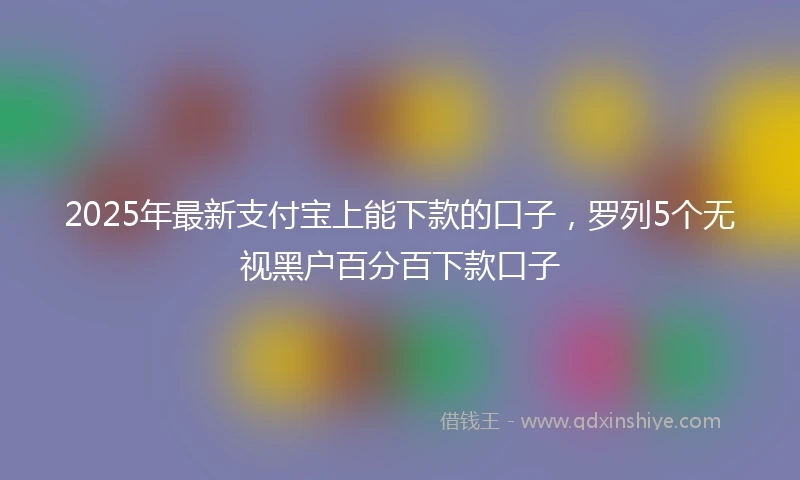 2025年最新支付宝上能下款的口子，罗列5个无视黑户百分百下款口子