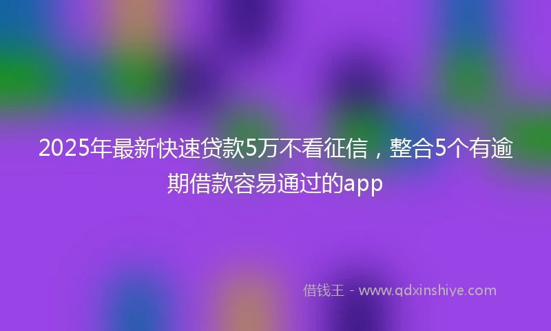 2025年最新快速贷款5万不看征信，整合5个有逾期借款容易通过的app