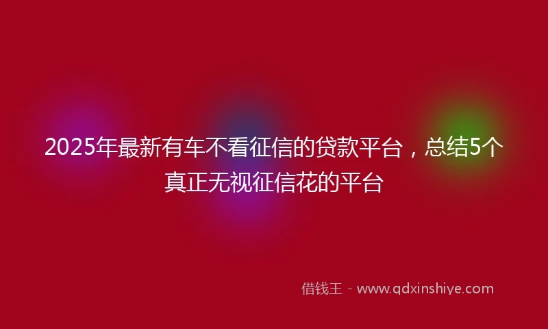 2025年最新有车不看征信的贷款平台，总结5个真正无视征信花的平台