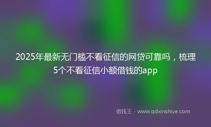 2025年最新无门槛不看征信的网贷可靠吗，梳理5个不看征信小额借钱的app