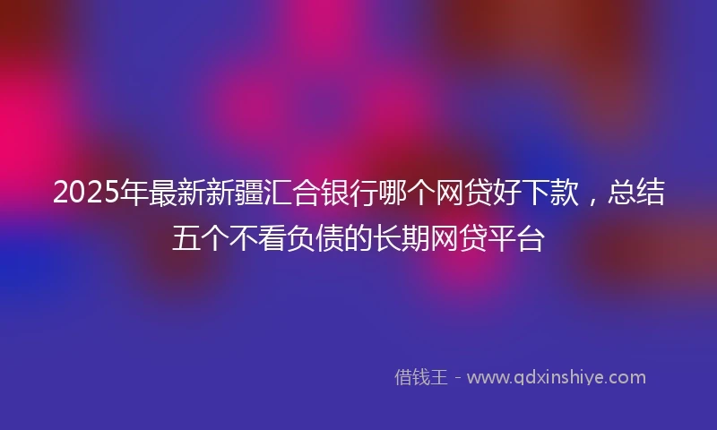 2025年最新新疆汇合银行哪个网贷好下款，总结五个不看负债的长期网贷平台