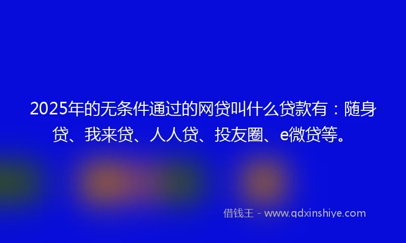 2025年的无条件通过的网贷叫什么贷款有：随身贷、我来贷、人人贷、投友圈、e微贷等。