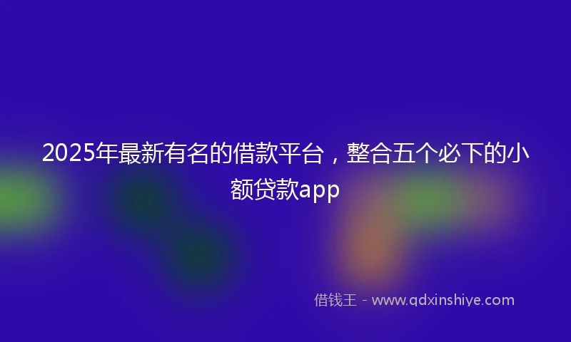 2025年最新有名的借款平台，整合五个必下的小额贷款app