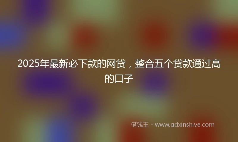 2025年最新必下款的网贷，整合五个贷款通过高的口子