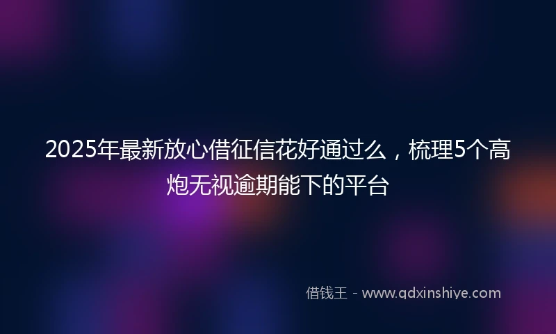2025年最新放心借征信花好通过么，梳理5个高炮无视逾期能下的平台