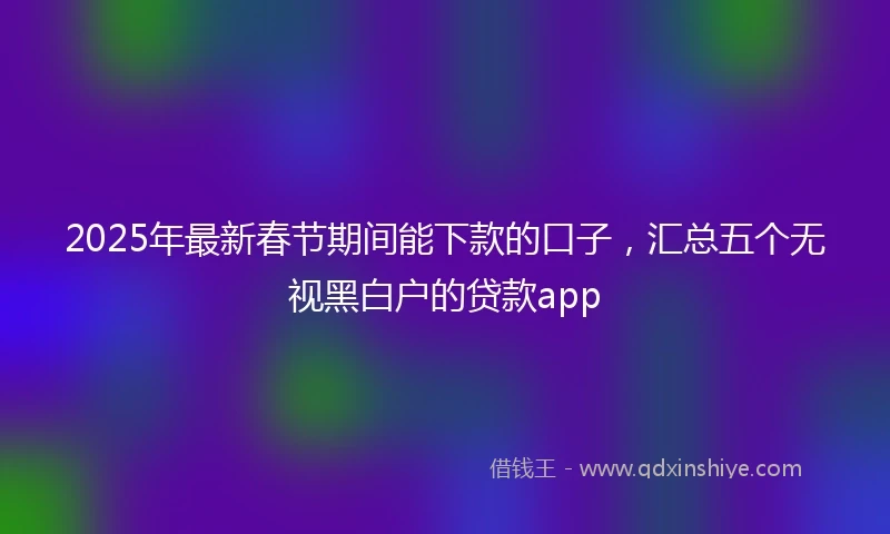 2025年最新春节期间能下款的口子，汇总五个无视黑白户的贷款app