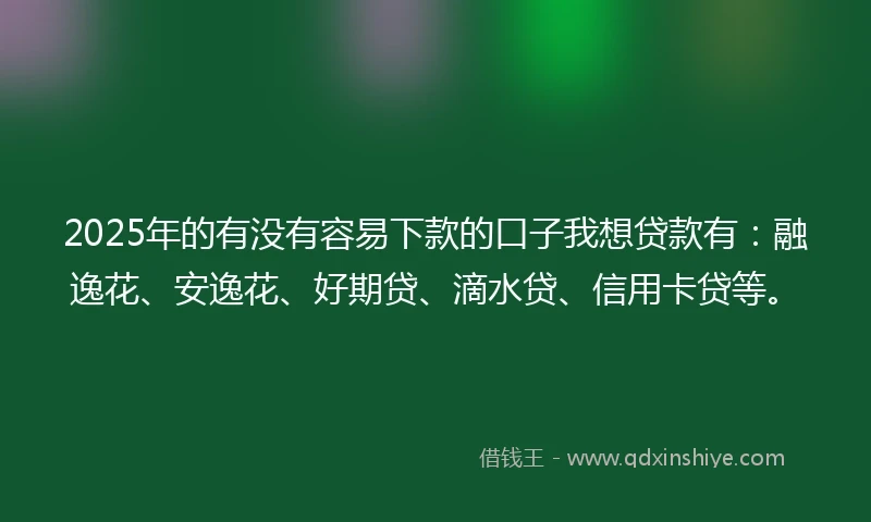 2025年的有没有容易下款的口子我想贷款有：融逸花、安逸花、好期贷、滴水贷、信用卡贷等。