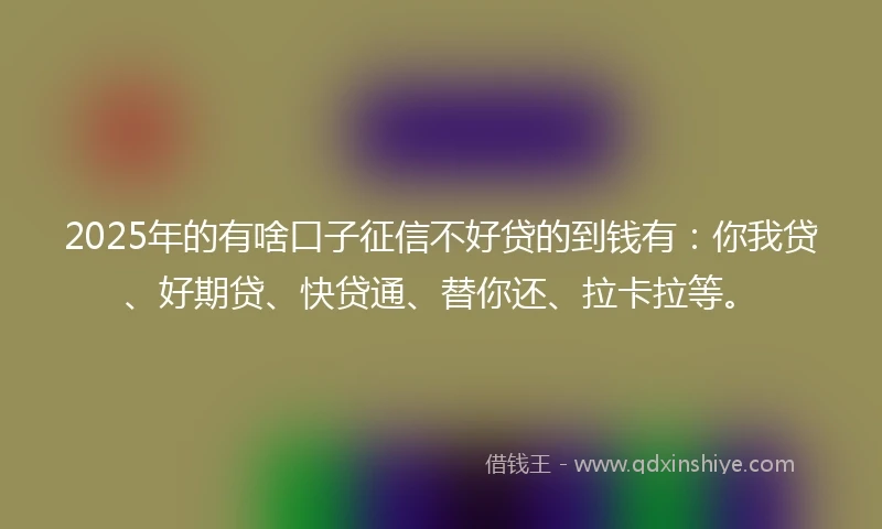 2025年的有啥口子征信不好贷的到钱有：你我贷、好期贷、快贷通、替你还、拉卡拉等。
