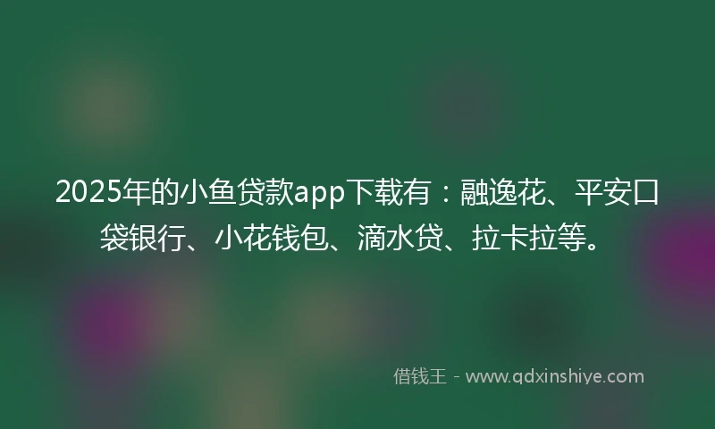 2025年的小鱼贷款app下载有：融逸花、平安口袋银行、小花钱包、滴水贷、拉卡拉等。