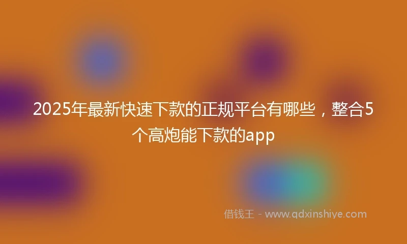 2025年最新快速下款的正规平台有哪些，整合5个高炮能下款的app