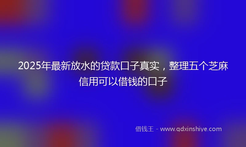 2025年最新放水的贷款口子真实，整理五个芝麻信用可以借钱的口子