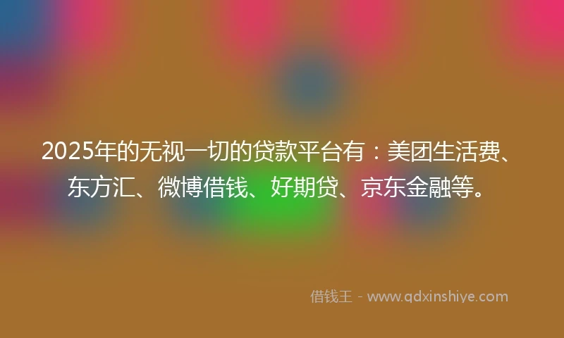 2025年的无视一切的贷款平台有：美团生活费、东方汇、微博借钱、好期贷、京东金融等。