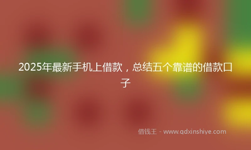 2025年最新手机上借款，总结五个靠谱的借款口子