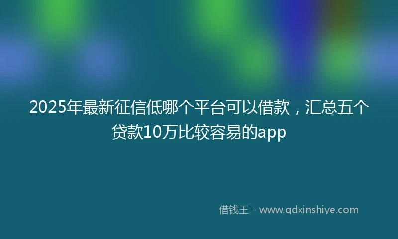 2025年最新征信低哪个平台可以借款，汇总五个贷款10万比较容易的app