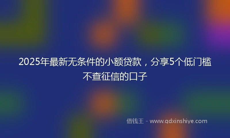 2025年最新无条件的小额贷款，分享5个低门槛不查征信的口子