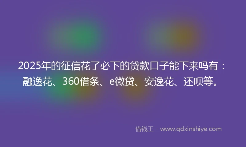 2025年的征信花了必下的贷款口子能下来吗有：融逸花、360借条、e微贷、安逸花、还呗等。