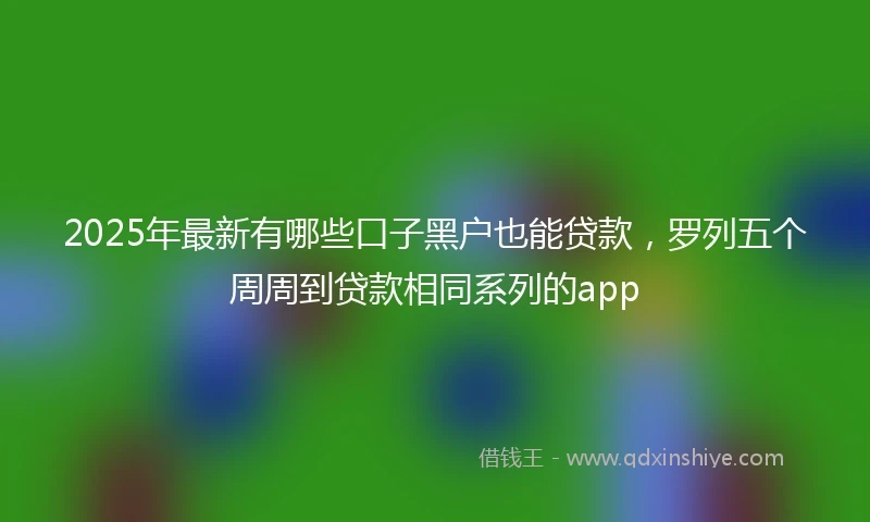 2025年最新有哪些口子黑户也能贷款，罗列五个周周到贷款相同系列的app