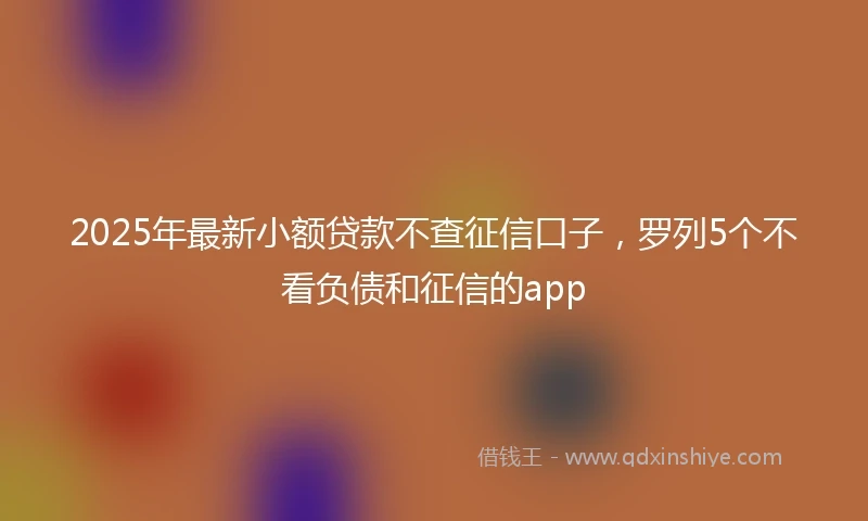 2025年最新小额贷款不查征信口子，罗列5个不看负债和征信的app