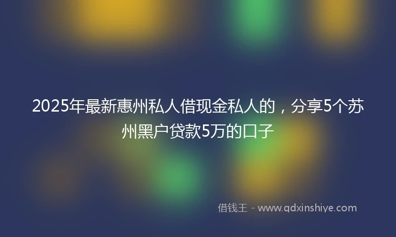 2025年最新惠州私人借现金私人的，分享5个苏州黑户贷款5万的口子