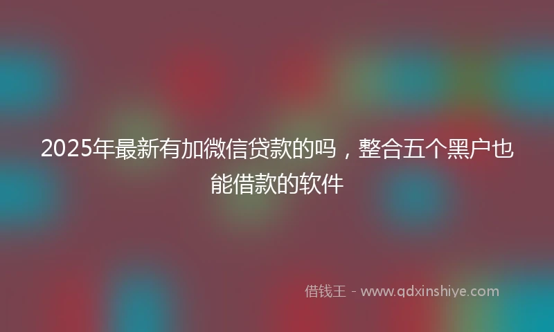 2025年最新有加微信贷款的吗，整合五个黑户也能借款的软件