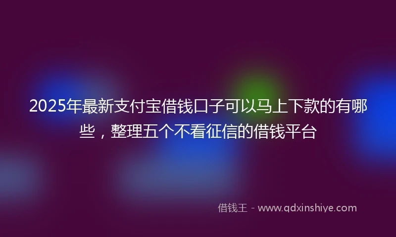 2025年最新支付宝借钱口子可以马上下款的有哪些，整理五个不看征信的借钱平台