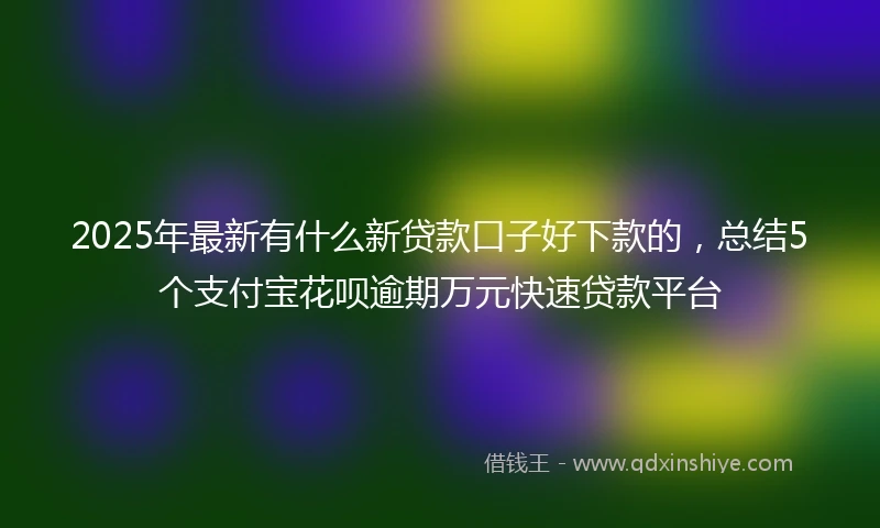 2025年最新有什么新贷款口子好下款的，总结5个支付宝花呗逾期万元快速贷款平台
