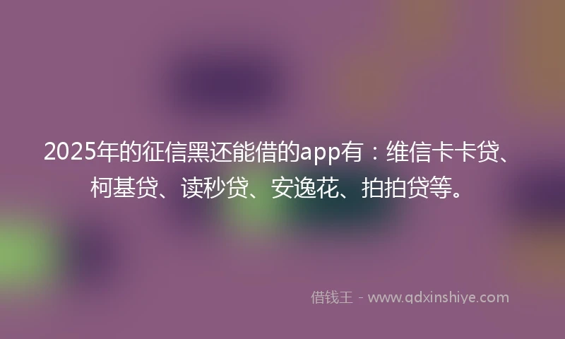2025年的征信黑还能借的app有：维信卡卡贷、柯基贷、读秒贷、安逸花、拍拍贷等。