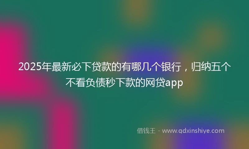2025年最新必下贷款的有哪几个银行，归纳五个不看负债秒下款的网贷app