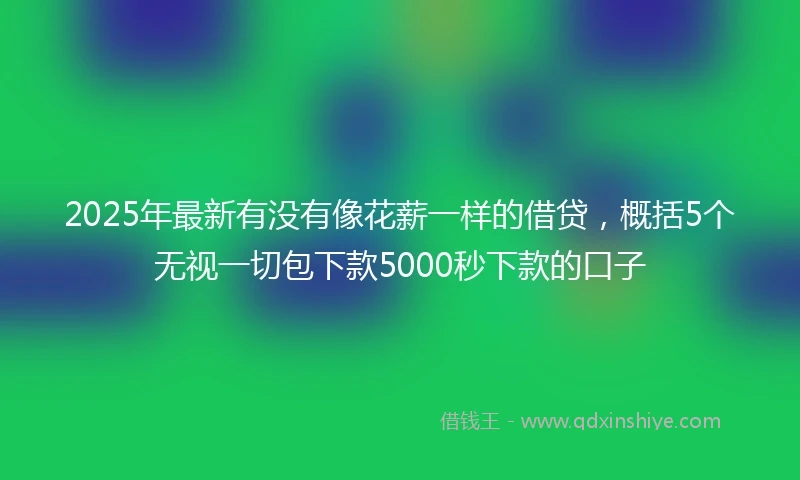 2025年最新有没有像花薪一样的借贷，概括5个无视一切包下款5000秒下款的口子
