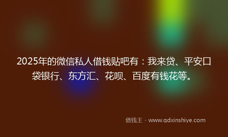 2025年的微信私人借钱贴吧有：我来贷、平安口袋银行、东方汇、花呗、百度有钱花等。