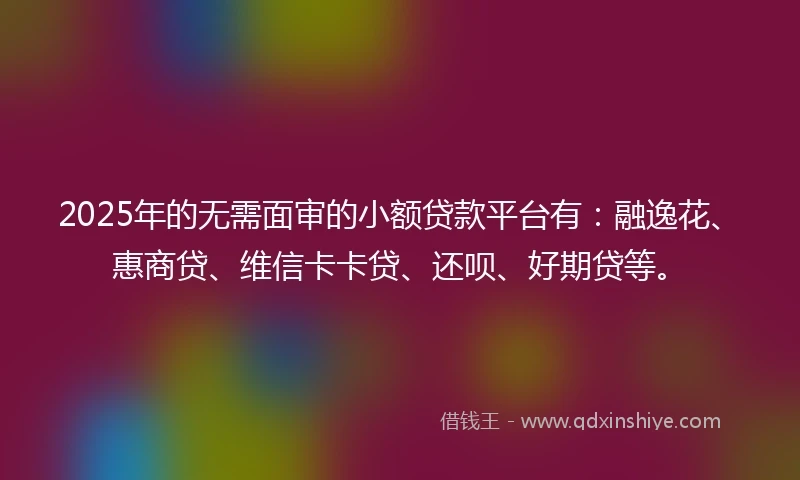 2025年的无需面审的小额贷款平台有：融逸花、惠商贷、维信卡卡贷、还呗、好期贷等。