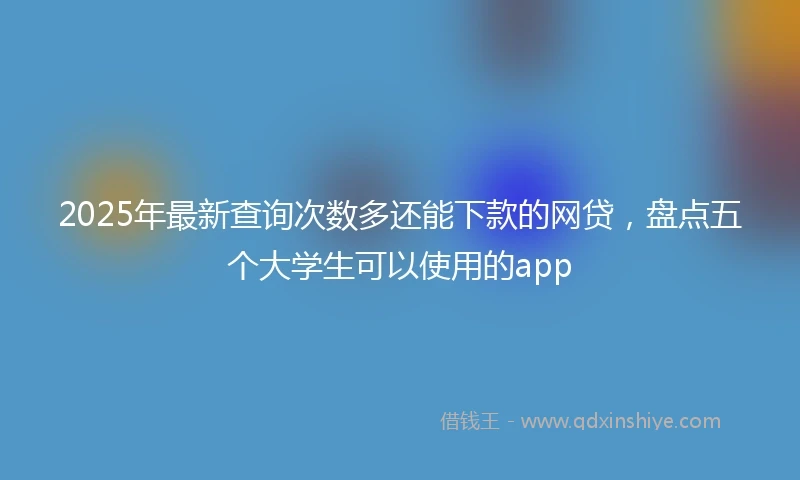 2025年最新查询次数多还能下款的网贷，盘点五个大学生可以使用的app