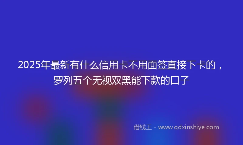 2025年最新有什么信用卡不用面签直接下卡的，罗列五个无视双黑能下款的口子