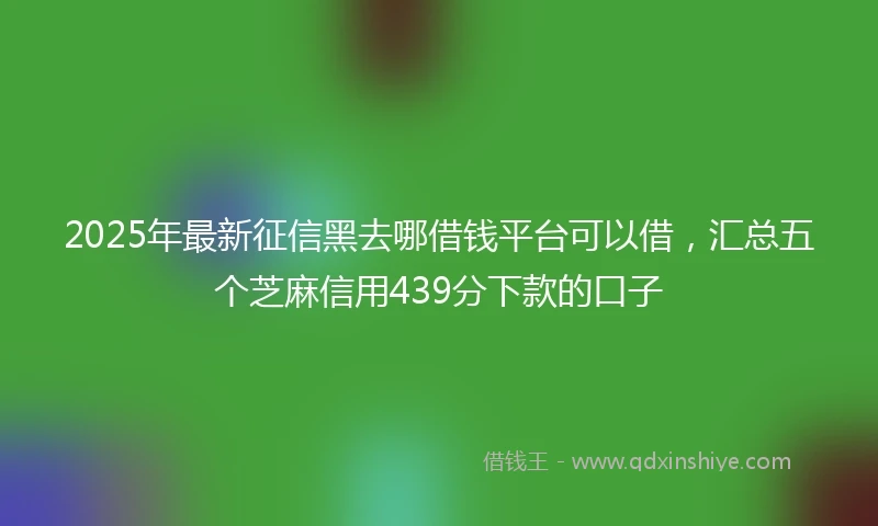 2025年最新征信黑去哪借钱平台可以借，汇总五个芝麻信用439分下款的口子