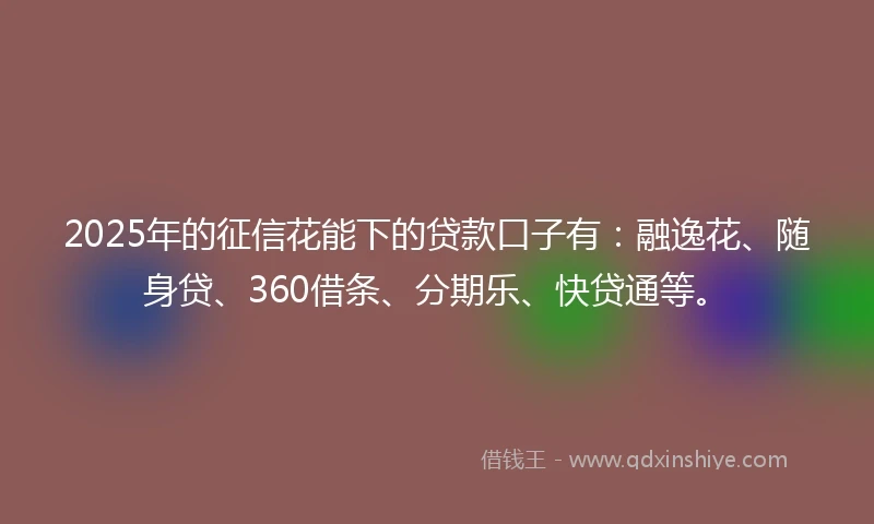 2025年的征信花能下的贷款口子有：融逸花、随身贷、360借条、分期乐、快贷通等。