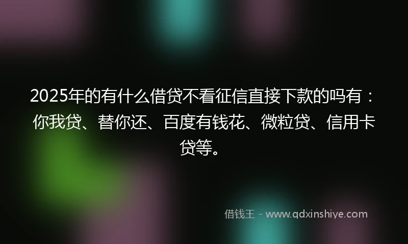 2025年的有什么借贷不看征信直接下款的吗有：你我贷、替你还、百度有钱花、微粒贷、信用卡贷等。